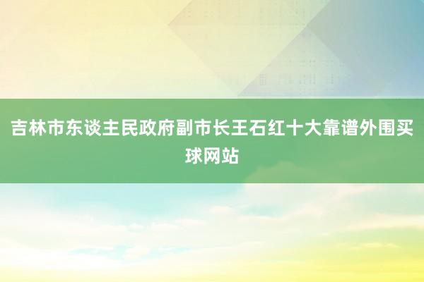 吉林市东谈主民政府副市长王石红十大靠谱外围买球网站