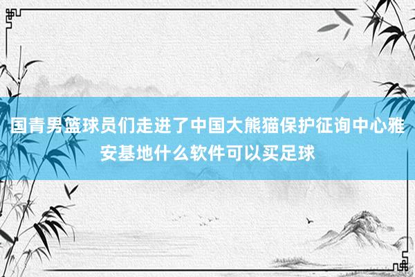 国青男篮球员们走进了中国大熊猫保护征询中心雅安基地什么软件可以买足球