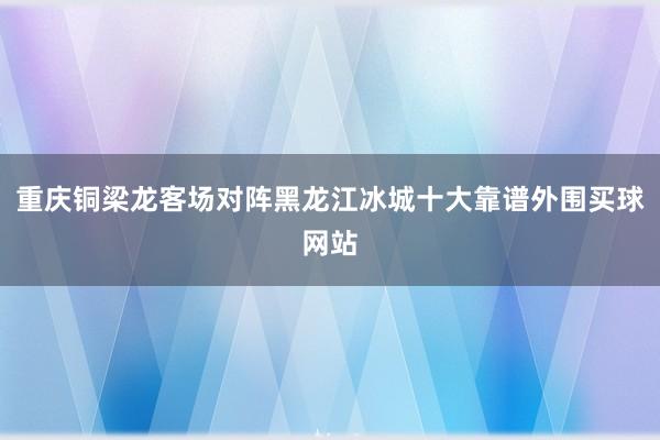 重庆铜梁龙客场对阵黑龙江冰城十大靠谱外围买球网站