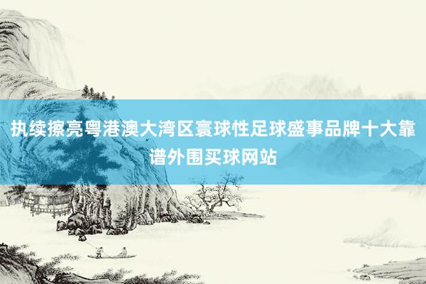 执续擦亮粤港澳大湾区寰球性足球盛事品牌十大靠谱外围买球网站