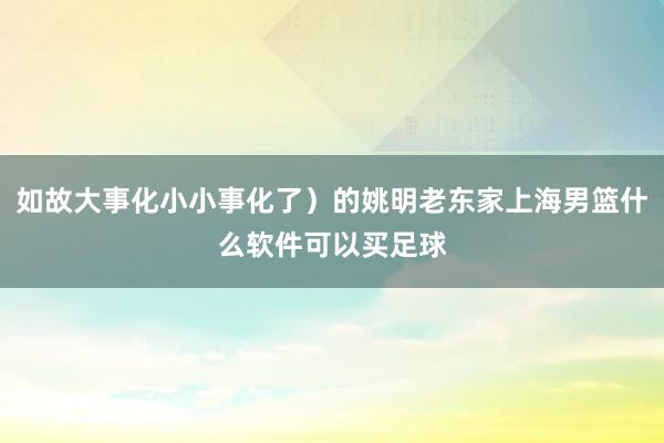 如故大事化小小事化了）的姚明老东家上海男篮什么软件可以买足球