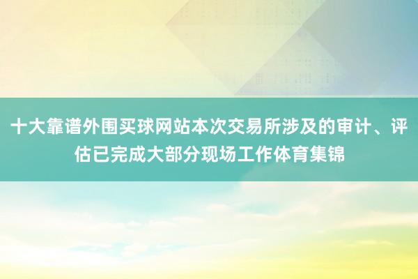 十大靠谱外围买球网站本次交易所涉及的审计、评估已完成大部分现场工作体育集锦