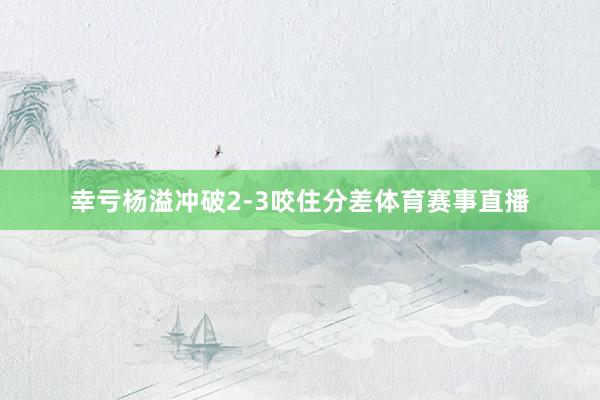 幸亏杨溢冲破2-3咬住分差体育赛事直播