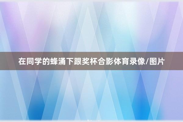 在同学的蜂涌下跟奖杯合影体育录像/图片