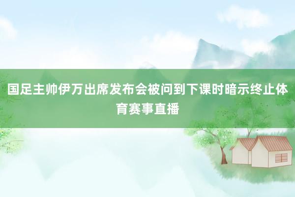 国足主帅伊万出席发布会被问到下课时暗示终止体育赛事直播