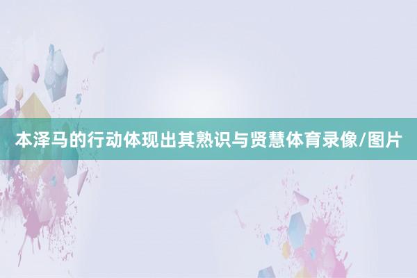 本泽马的行动体现出其熟识与贤慧体育录像/图片