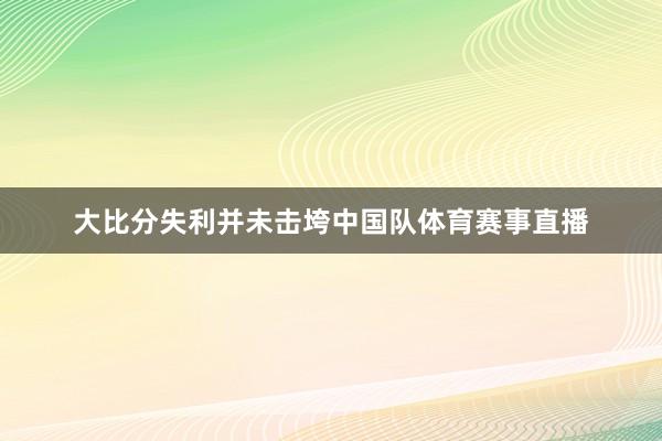 大比分失利并未击垮中国队体育赛事直播