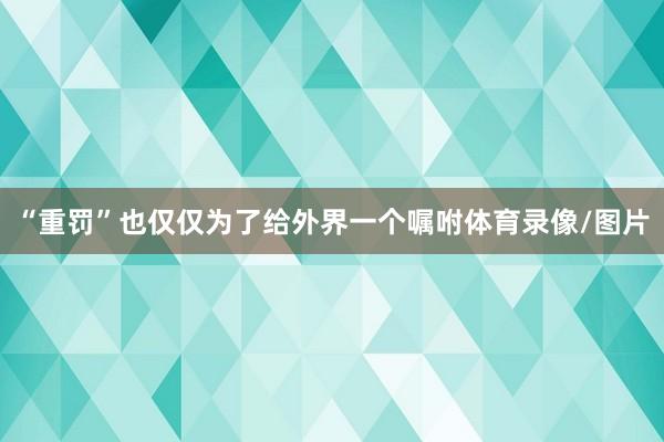 “重罚”也仅仅为了给外界一个嘱咐体育录像/图片