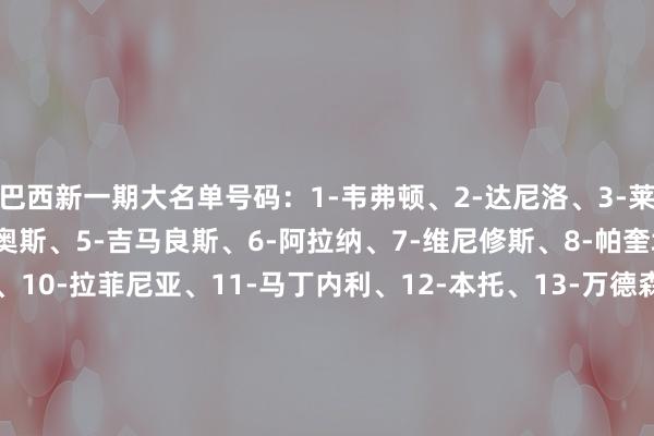 巴西新一期大名单号码：1-韦弗顿、2-达尼洛、3-莱奥-奥蒂斯、4-马尔基尼奥斯、5-吉马良斯、6-阿拉纳、7-维尼修斯、8-帕奎塔、9-伊戈尔-热苏斯、10-拉菲尼亚、11-马丁内利、12-本托、13-万德森、14-加布里埃尔、15-热尔森、16-阿布纳、17-穆里略、18-安德烈、19-佩雷拉、20-萨维奥、21-恩里克、22-埃斯特旺、23-埃德森    体育赛事直播