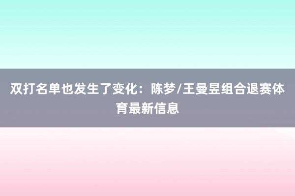 双打名单也发生了变化：陈梦/王曼昱组合退赛体育最新信息