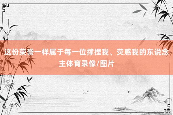 这份荣誉一样属于每一位撑捏我、荧惑我的东说念主体育录像/图片