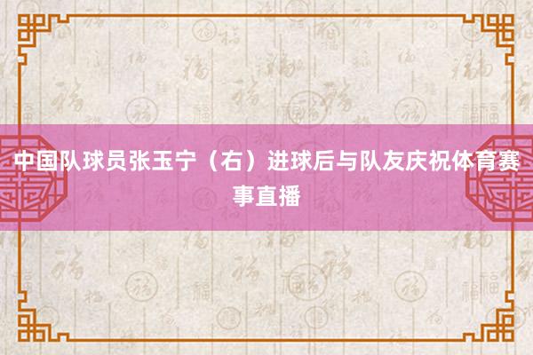 中国队球员张玉宁（右）进球后与队友庆祝体育赛事直播