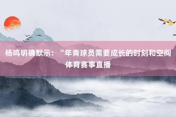 杨鸣明确默示：“年青球员需要成长的时刻和空间体育赛事直播