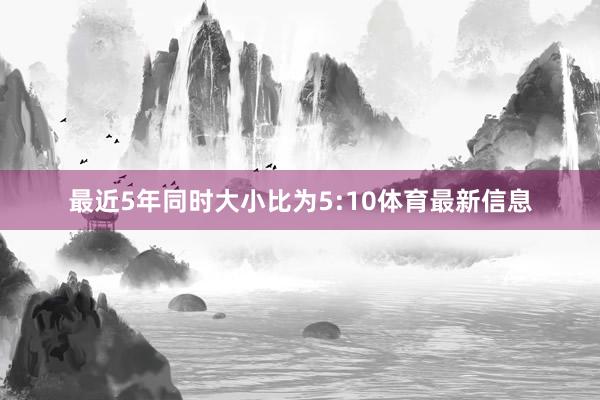 最近5年同时大小比为5:10体育最新信息