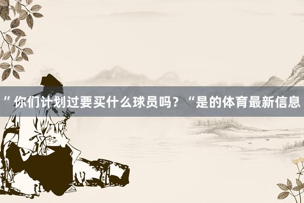 ”你们计划过要买什么球员吗？“是的体育最新信息