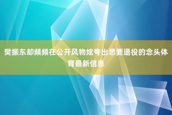 樊振东却频频在公开风物炫夸出思要退役的念头体育最新信息