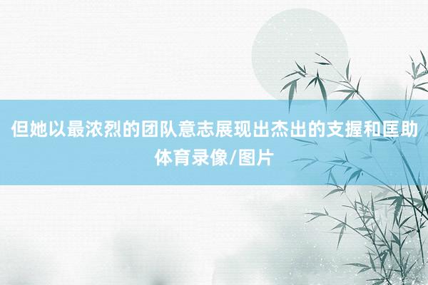 但她以最浓烈的团队意志展现出杰出的支握和匡助体育录像/图片