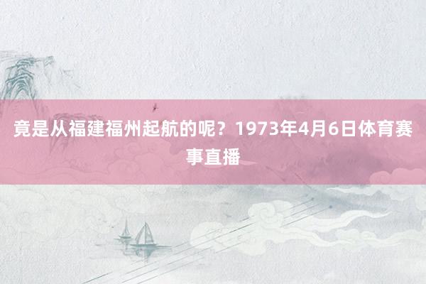 竟是从福建福州起航的呢？1973年4月6日体育赛事直播