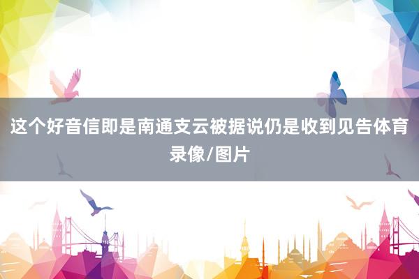 这个好音信即是南通支云被据说仍是收到见告体育录像/图片