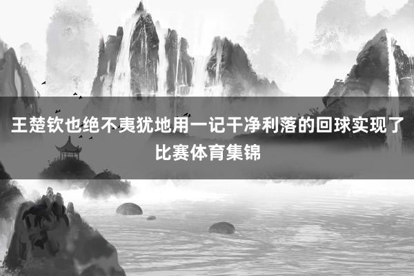 王楚钦也绝不夷犹地用一记干净利落的回球实现了比赛体育集锦