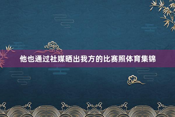 他也通过社媒晒出我方的比赛照体育集锦