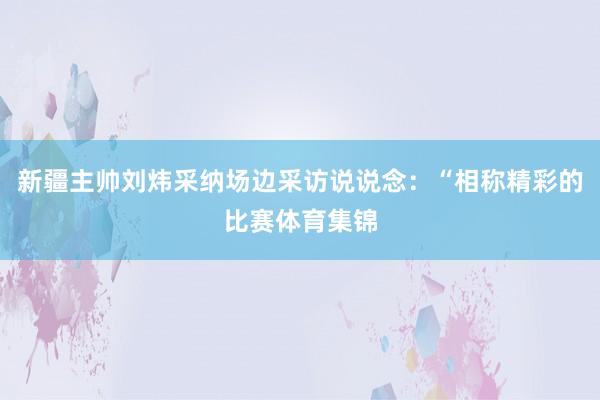 新疆主帅刘炜采纳场边采访说说念：“相称精彩的比赛体育集锦