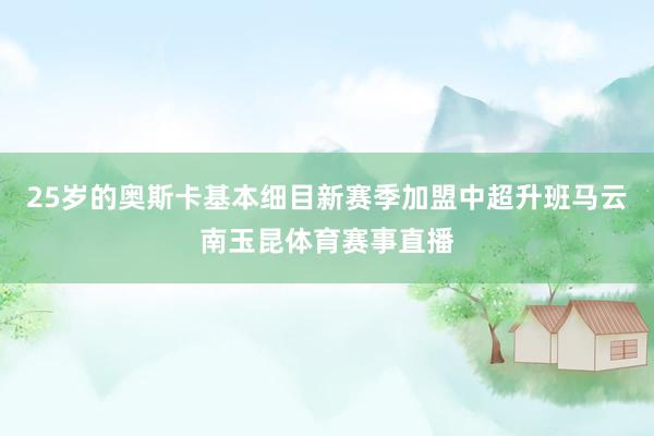 25岁的奥斯卡基本细目新赛季加盟中超升班马云南玉昆体育赛事直播