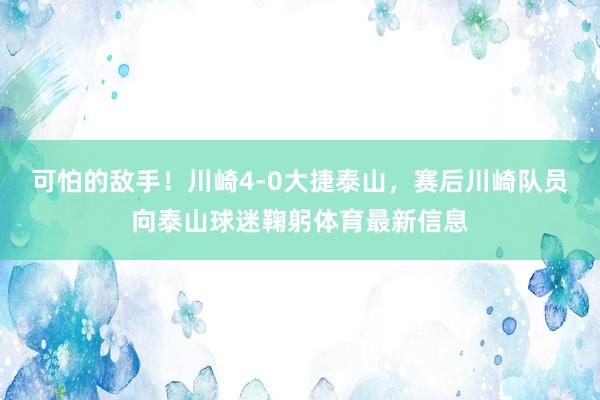 可怕的敌手！川崎4-0大捷泰山，赛后川崎队员向泰山球迷鞠躬体育最新信息