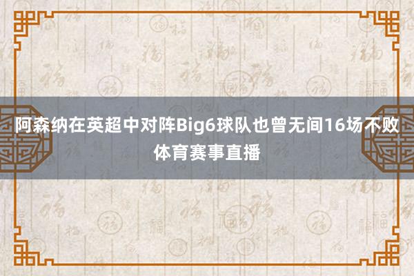 阿森纳在英超中对阵Big6球队也曾无间16场不败体育赛事直播