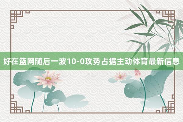 好在篮网随后一波10-0攻势占据主动体育最新信息