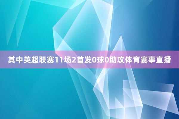 其中英超联赛11场2首发0球0助攻体育赛事直播