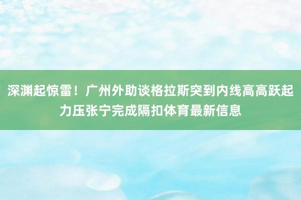 深渊起惊雷！广州外助谈格拉斯突到内线高高跃起力压张宁完成隔扣体育最新信息