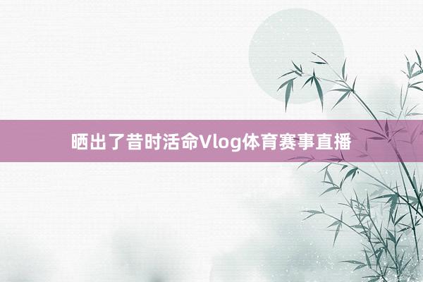 晒出了昔时活命Vlog体育赛事直播