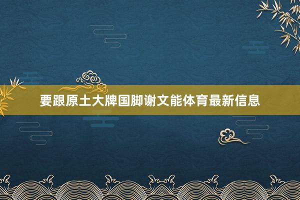 要跟原土大牌国脚谢文能体育最新信息