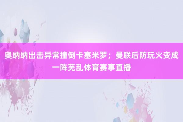 奥纳纳出击异常撞倒卡塞米罗；曼联后防玩火变成一阵芜乱体育赛事直播