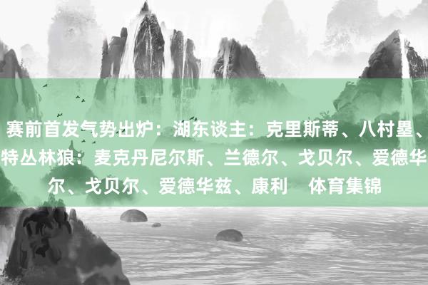 赛前首发气势出炉：湖东谈主：克里斯蒂、八村塁、浓眉、里夫斯、文森特丛林狼：麦克丹尼尔斯、兰德尔、戈贝尔、爱德华兹、康利    体育集锦