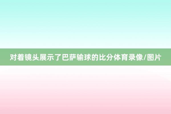 对着镜头展示了巴萨输球的比分体育录像/图片