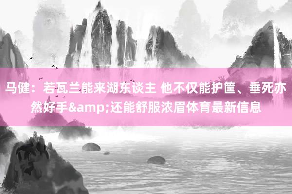 马健：若瓦兰能来湖东谈主 他不仅能护筐、垂死亦然好手&还能舒服浓眉体育最新信息