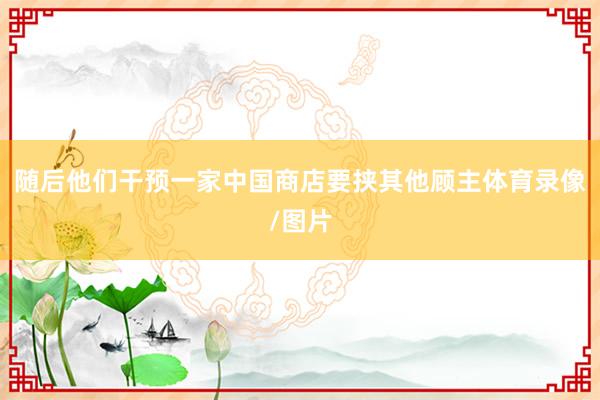 随后他们干预一家中国商店要挟其他顾主体育录像/图片