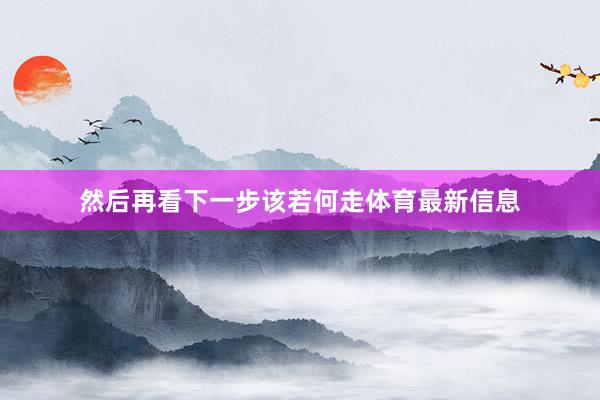 然后再看下一步该若何走体育最新信息