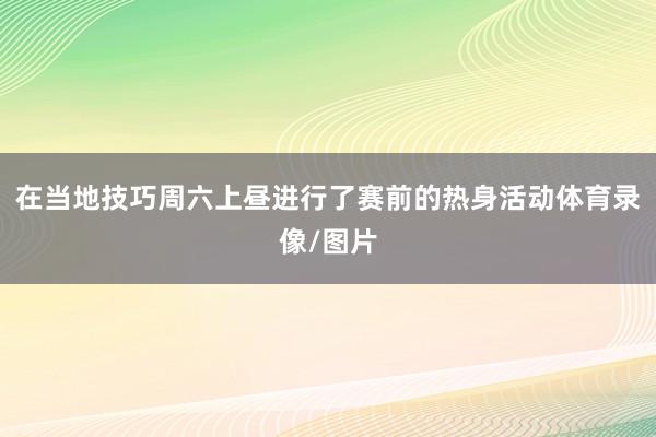 在当地技巧周六上昼进行了赛前的热身活动体育录像/图片