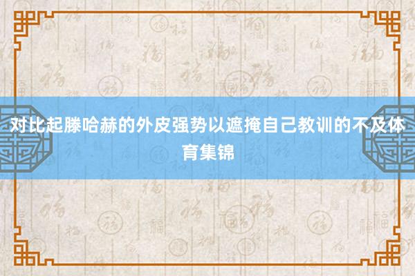 对比起滕哈赫的外皮强势以遮掩自己教训的不及体育集锦