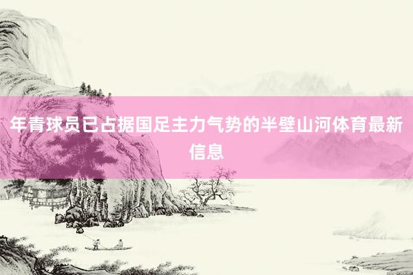 年青球员已占据国足主力气势的半壁山河体育最新信息