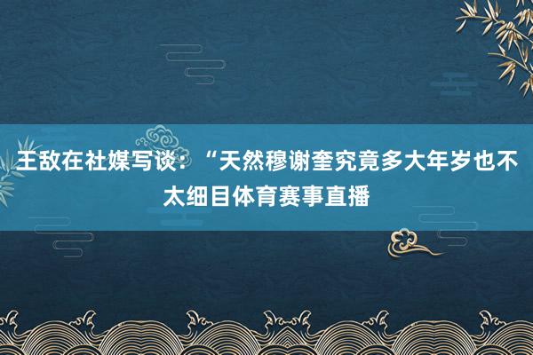 王敌在社媒写谈：“天然穆谢奎究竟多大年岁也不太细目体育赛事直播