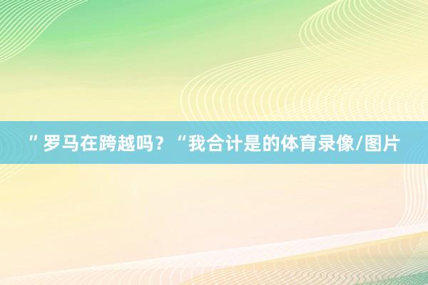 ”罗马在跨越吗？“我合计是的体育录像/图片