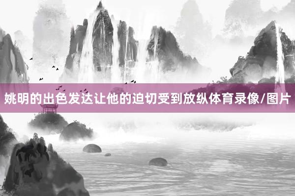 姚明的出色发达让他的迫切受到放纵体育录像/图片