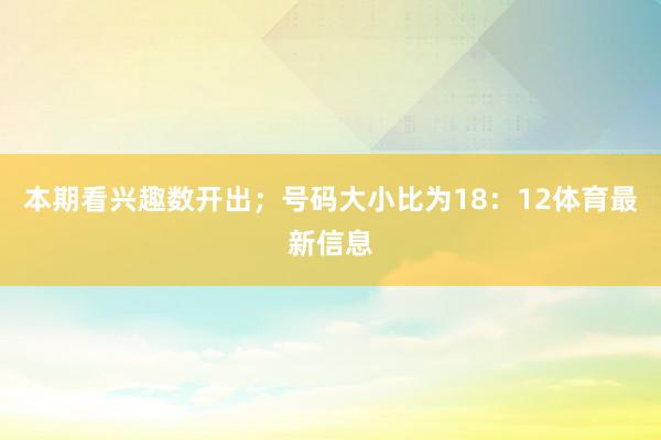 本期看兴趣数开出；号码大小比为18：12体育最新信息