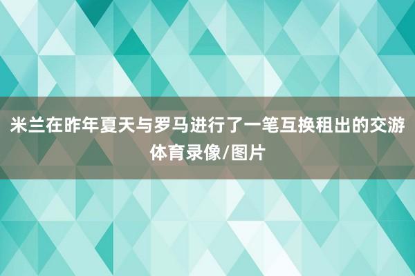 米兰在昨年夏天与罗马进行了一笔互换租出的交游体育录像/图片