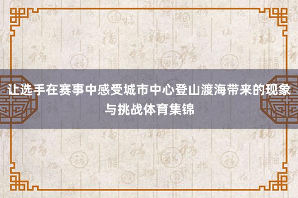 让选手在赛事中感受城市中心登山渡海带来的现象与挑战体育集锦