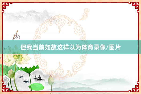 但我当前如故这样以为体育录像/图片